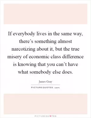 If everybody lives in the same way, there’s something almost narcotizing about it, but the true misery of economic class difference is knowing that you can’t have what somebody else does Picture Quote #1