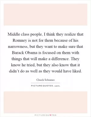 Middle class people, I think they realize that Romney is not for them because of his narrowness, but they want to make sure that Barack Obama is focused on them with things that will make a difference. They know he tried, but they also know that it didn’t do as well as they would have liked Picture Quote #1