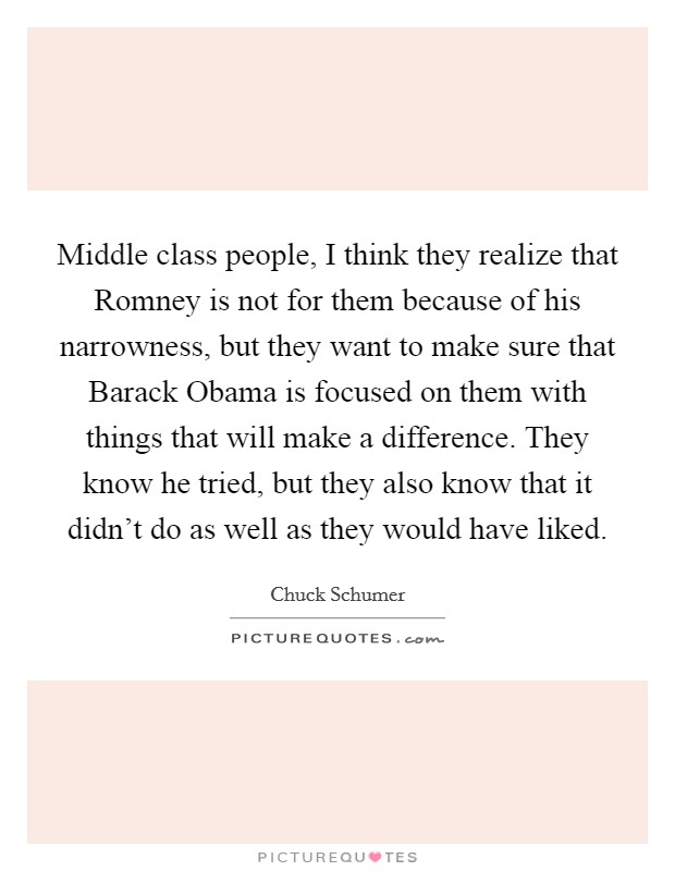 Middle class people, I think they realize that Romney is not for them because of his narrowness, but they want to make sure that Barack Obama is focused on them with things that will make a difference. They know he tried, but they also know that it didn't do as well as they would have liked. Picture Quote #1