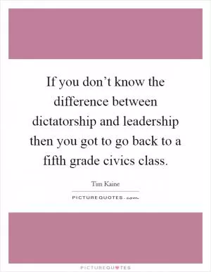 If you don’t know the difference between dictatorship and leadership then you got to go back to a fifth grade civics class Picture Quote #1
