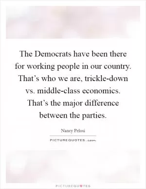 The Democrats have been there for working people in our country. That’s who we are, trickle-down vs. middle-class economics. That’s the major difference between the parties Picture Quote #1