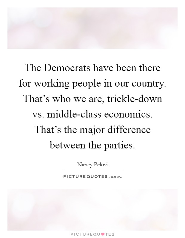 The Democrats have been there for working people in our country. That's who we are, trickle-down vs. middle-class economics. That's the major difference between the parties. Picture Quote #1