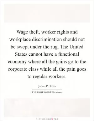 Wage theft, worker rights and workplace discrimination should not be swept under the rug. The United States cannot have a functional economy where all the gains go to the corporate class while all the pain goes to regular workers Picture Quote #1
