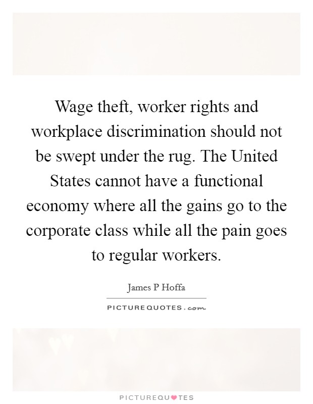 Wage theft, worker rights and workplace discrimination should not be swept under the rug. The United States cannot have a functional economy where all the gains go to the corporate class while all the pain goes to regular workers. Picture Quote #1