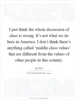 I just think the whole discussion of class is wrong. It’s not what we do here in America. I don’t think there’s anything called ‘middle class values’ that are different from the values of other people in this country Picture Quote #1