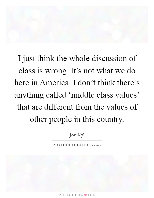 I just think the whole discussion of class is wrong. It's not what we do here in America. I don't think there's anything called ‘middle class values' that are different from the values of other people in this country. Picture Quote #1