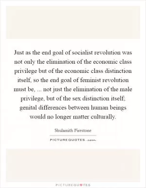 Just as the end goal of socialist revolution was not only the elimination of the economic class privilege but of the economic class distinction itself, so the end goal of feminist revolution must be, ... not just the elimination of the male privilege, but of the sex distinction itself; genital differences between human beings would no longer matter culturally Picture Quote #1