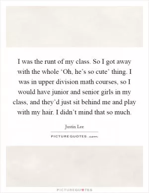 I was the runt of my class. So I got away with the whole ‘Oh, he’s so cute’ thing. I was in upper division math courses, so I would have junior and senior girls in my class, and they’d just sit behind me and play with my hair. I didn’t mind that so much Picture Quote #1