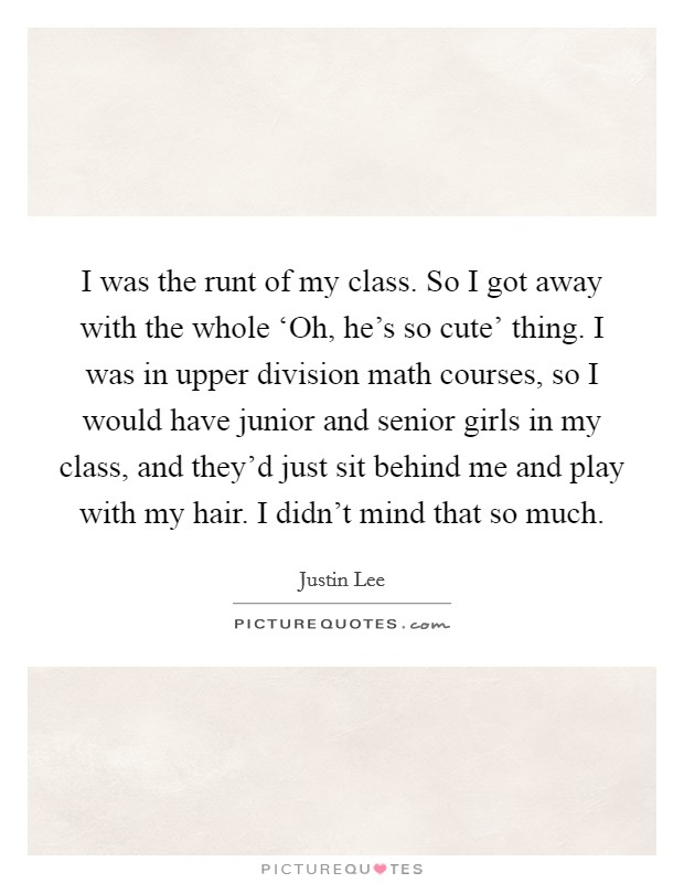 I was the runt of my class. So I got away with the whole ‘Oh, he's so cute' thing. I was in upper division math courses, so I would have junior and senior girls in my class, and they'd just sit behind me and play with my hair. I didn't mind that so much. Picture Quote #1
