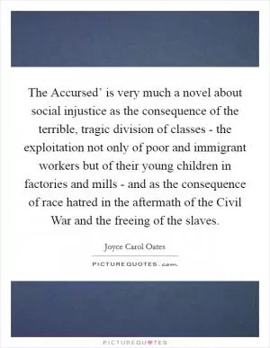The Accursed’ is very much a novel about social injustice as the consequence of the terrible, tragic division of classes - the exploitation not only of poor and immigrant workers but of their young children in factories and mills - and as the consequence of race hatred in the aftermath of the Civil War and the freeing of the slaves Picture Quote #1