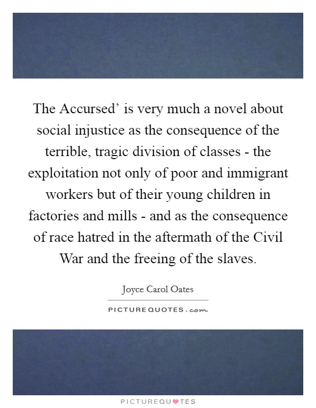 The Accursed' is very much a novel about social injustice as the consequence of the terrible, tragic division of classes - the exploitation not only of poor and immigrant workers but of their young children in factories and mills - and as the consequence of race hatred in the aftermath of the Civil War and the freeing of the slaves. Picture Quote #1