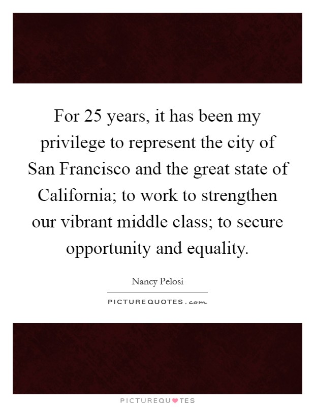 For 25 years, it has been my privilege to represent the city of San Francisco and the great state of California; to work to strengthen our vibrant middle class; to secure opportunity and equality. Picture Quote #1