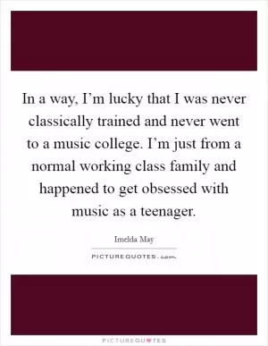 In a way, I’m lucky that I was never classically trained and never went to a music college. I’m just from a normal working class family and happened to get obsessed with music as a teenager Picture Quote #1