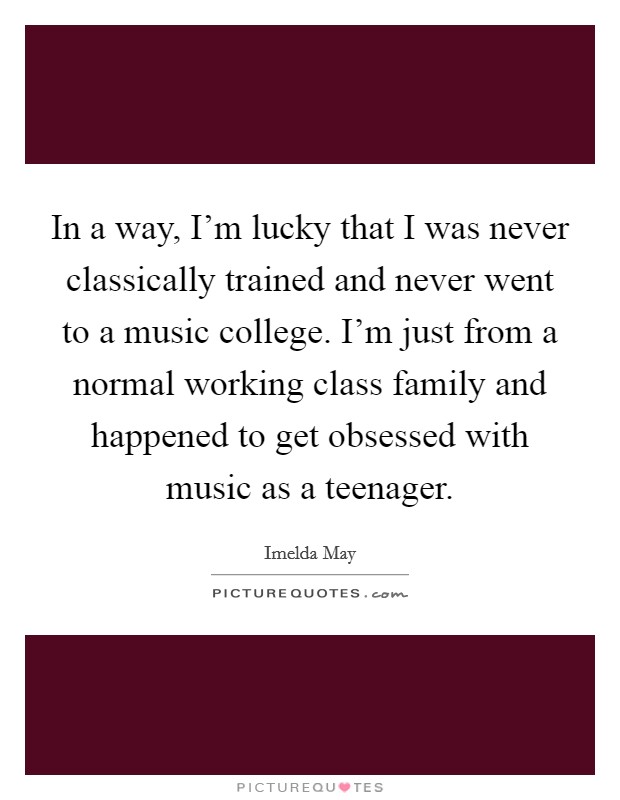 In a way, I'm lucky that I was never classically trained and never went to a music college. I'm just from a normal working class family and happened to get obsessed with music as a teenager. Picture Quote #1