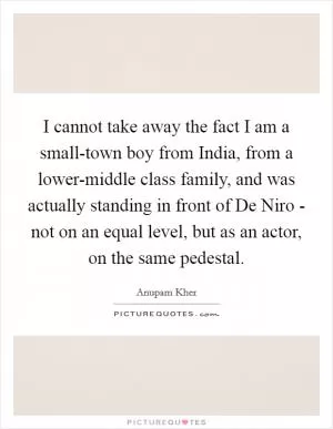 I cannot take away the fact I am a small-town boy from India, from a lower-middle class family, and was actually standing in front of De Niro - not on an equal level, but as an actor, on the same pedestal Picture Quote #1
