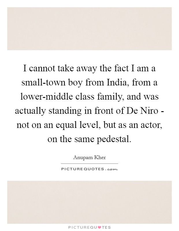 I cannot take away the fact I am a small-town boy from India, from a lower-middle class family, and was actually standing in front of De Niro - not on an equal level, but as an actor, on the same pedestal. Picture Quote #1