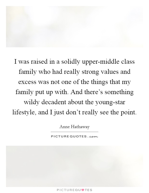I was raised in a solidly upper-middle class family who had really strong values and excess was not one of the things that my family put up with. And there's something wildy decadent about the young-star lifestyle, and I just don't really see the point. Picture Quote #1