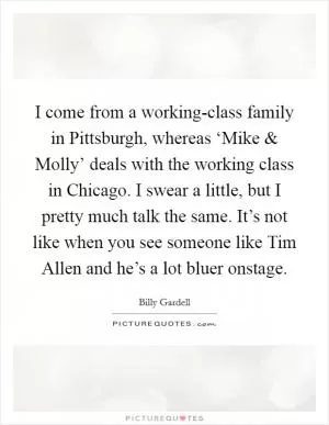 I come from a working-class family in Pittsburgh, whereas ‘Mike and Molly’ deals with the working class in Chicago. I swear a little, but I pretty much talk the same. It’s not like when you see someone like Tim Allen and he’s a lot bluer onstage Picture Quote #1