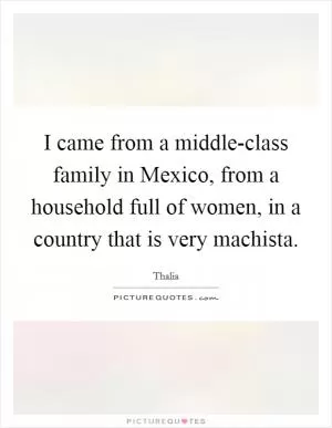 I came from a middle-class family in Mexico, from a household full of women, in a country that is very machista Picture Quote #1