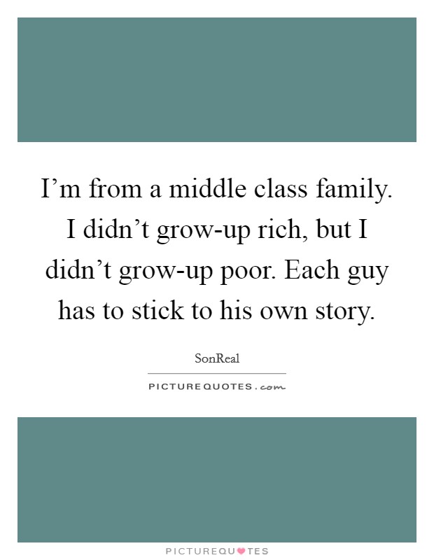 I'm from a middle class family. I didn't grow-up rich, but I didn't grow-up poor. Each guy has to stick to his own story. Picture Quote #1