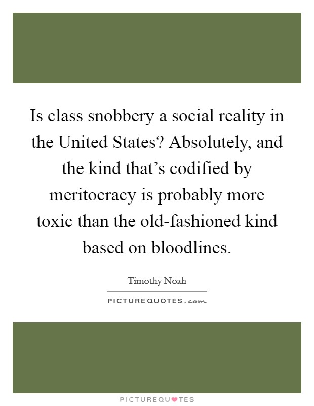 Is class snobbery a social reality in the United States? Absolutely, and the kind that's codified by meritocracy is probably more toxic than the old-fashioned kind based on bloodlines. Picture Quote #1