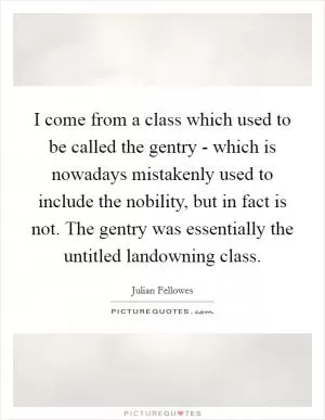 I come from a class which used to be called the gentry - which is nowadays mistakenly used to include the nobility, but in fact is not. The gentry was essentially the untitled landowning class Picture Quote #1