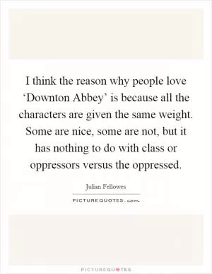 I think the reason why people love ‘Downton Abbey’ is because all the characters are given the same weight. Some are nice, some are not, but it has nothing to do with class or oppressors versus the oppressed Picture Quote #1