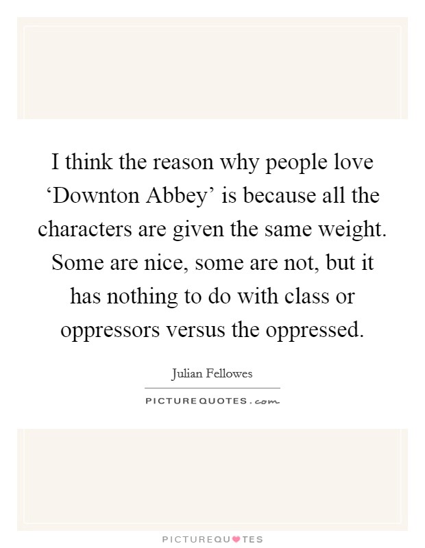 I think the reason why people love ‘Downton Abbey' is because all the characters are given the same weight. Some are nice, some are not, but it has nothing to do with class or oppressors versus the oppressed. Picture Quote #1