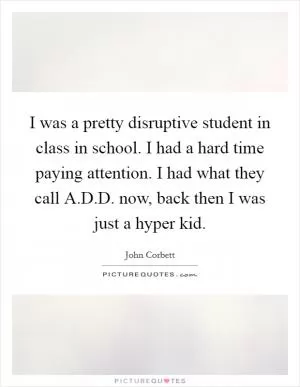 I was a pretty disruptive student in class in school. I had a hard time paying attention. I had what they call A.D.D. now, back then I was just a hyper kid Picture Quote #1