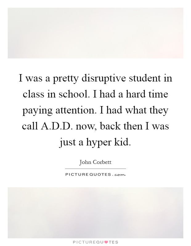 I was a pretty disruptive student in class in school. I had a hard time paying attention. I had what they call A.D.D. now, back then I was just a hyper kid. Picture Quote #1