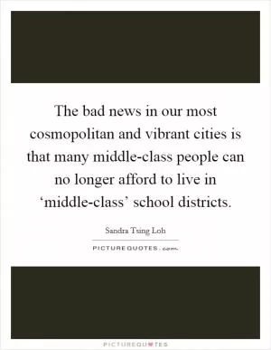 The bad news in our most cosmopolitan and vibrant cities is that many middle-class people can no longer afford to live in ‘middle-class’ school districts Picture Quote #1
