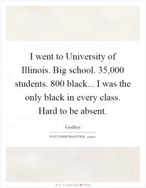I went to University of Illinois. Big school. 35,000 students. 800 black... I was the only black in every class. Hard to be absent Picture Quote #1