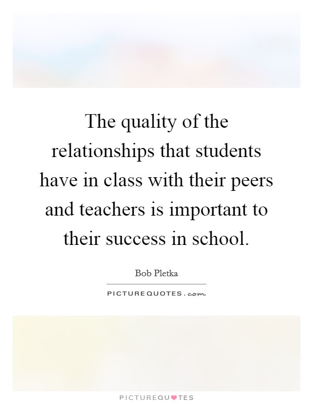 The quality of the relationships that students have in class with their peers and teachers is important to their success in school. Picture Quote #1