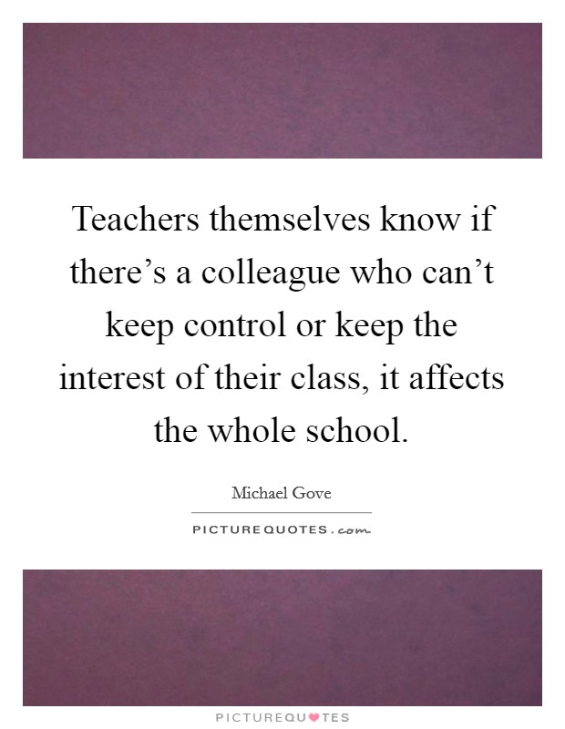 Teachers themselves know if there's a colleague who can't keep control or keep the interest of their class, it affects the whole school. Picture Quote #1