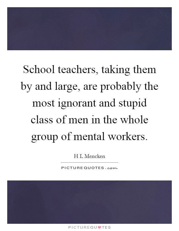 School teachers, taking them by and large, are probably the most ignorant and stupid class of men in the whole group of mental workers. Picture Quote #1