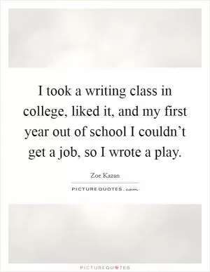 I took a writing class in college, liked it, and my first year out of school I couldn’t get a job, so I wrote a play Picture Quote #1