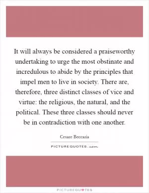 It will always be considered a praiseworthy undertaking to urge the most obstinate and incredulous to abide by the principles that impel men to live in society. There are, therefore, three distinct classes of vice and virtue: the religious, the natural, and the political. These three classes should never be in contradiction with one another Picture Quote #1