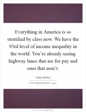 Everything in America is so stratified by class now. We have the 93rd level of income inequality in the world. You’re already seeing highway lanes that are for pay and ones that aren’t Picture Quote #1