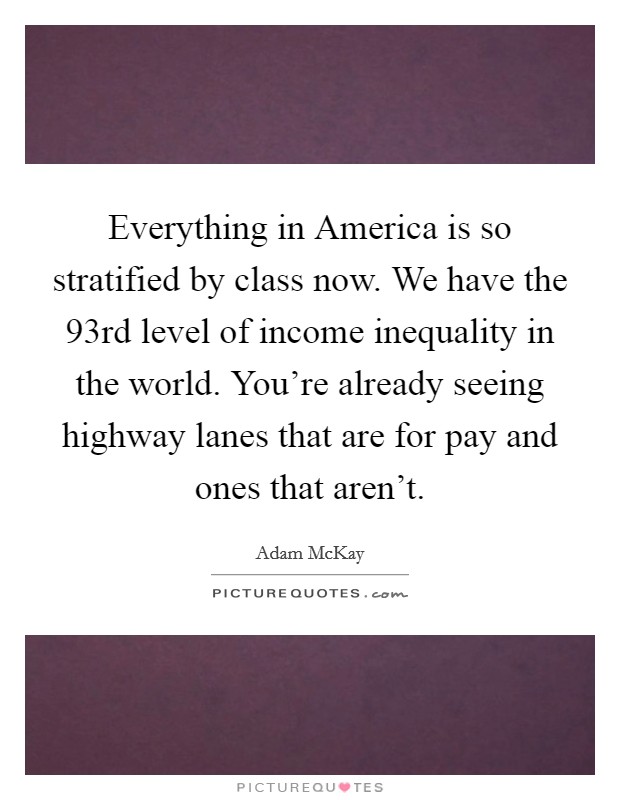 Everything in America is so stratified by class now. We have the 93rd level of income inequality in the world. You're already seeing highway lanes that are for pay and ones that aren't. Picture Quote #1