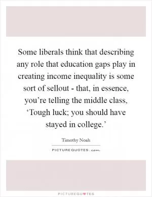 Some liberals think that describing any role that education gaps play in creating income inequality is some sort of sellout - that, in essence, you’re telling the middle class, ‘Tough luck; you should have stayed in college.’ Picture Quote #1