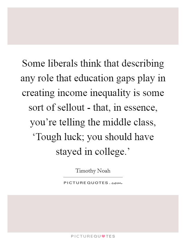 Some liberals think that describing any role that education gaps play in creating income inequality is some sort of sellout - that, in essence, you're telling the middle class, ‘Tough luck; you should have stayed in college.' Picture Quote #1