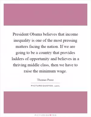 President Obama believes that income inequality is one of the most pressing matters facing the nation. If we are going to be a country that provides ladders of opportunity and believes in a thriving middle class, then we have to raise the minimum wage Picture Quote #1