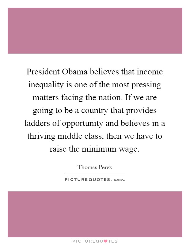 President Obama believes that income inequality is one of the most pressing matters facing the nation. If we are going to be a country that provides ladders of opportunity and believes in a thriving middle class, then we have to raise the minimum wage. Picture Quote #1