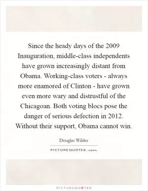 Since the heady days of the 2009 Inauguration, middle-class independents have grown increasingly distant from Obama. Working-class voters - always more enamored of Clinton - have grown even more wary and distrustful of the Chicagoan. Both voting blocs pose the danger of serious defection in 2012. Without their support, Obama cannot win Picture Quote #1