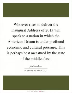 Whoever rises to deliver the inaugural Address of 2013 will speak to a nation in which the American Dream is under profound economic and cultural pressure. This is perhaps best measured by the state of the middle class Picture Quote #1