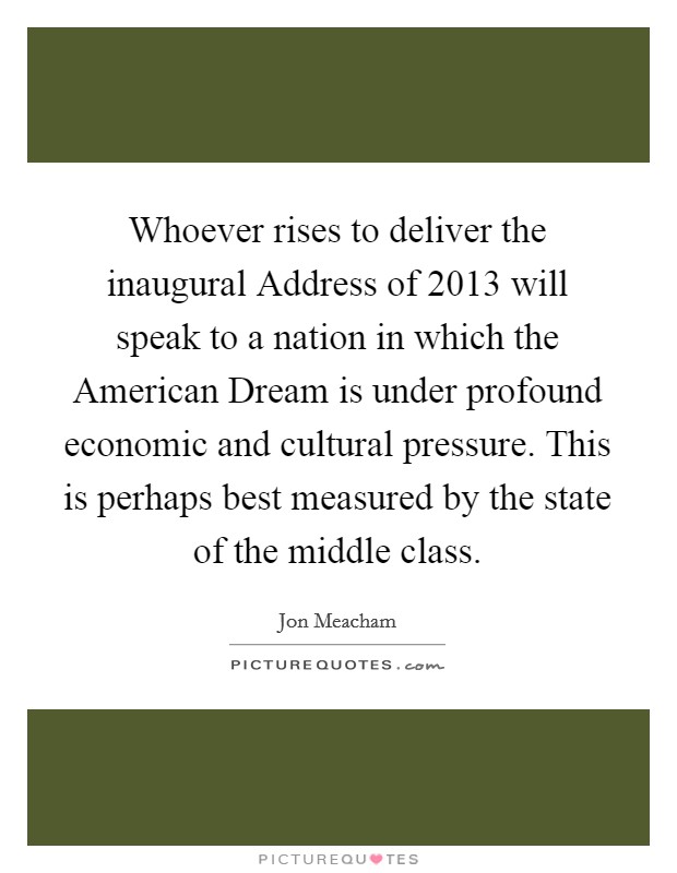 Whoever rises to deliver the inaugural Address of 2013 will speak to a nation in which the American Dream is under profound economic and cultural pressure. This is perhaps best measured by the state of the middle class. Picture Quote #1
