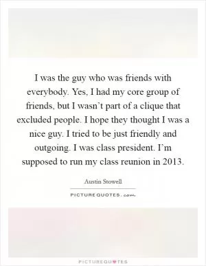 I was the guy who was friends with everybody. Yes, I had my core group of friends, but I wasn’t part of a clique that excluded people. I hope they thought I was a nice guy. I tried to be just friendly and outgoing. I was class president. I’m supposed to run my class reunion in 2013 Picture Quote #1