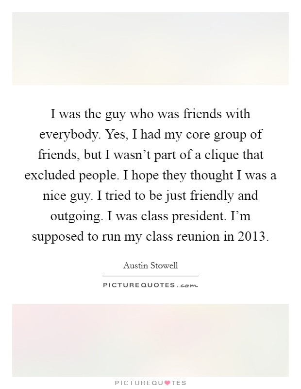 I was the guy who was friends with everybody. Yes, I had my core group of friends, but I wasn't part of a clique that excluded people. I hope they thought I was a nice guy. I tried to be just friendly and outgoing. I was class president. I'm supposed to run my class reunion in 2013. Picture Quote #1