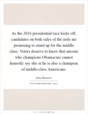 As the 2016 presidential race kicks off, candidates on both sides of the aisle are promising to stand up for the middle class. Voters deserve to know that anyone who champions Obamacare cannot honestly say she or he is also a champion of middle-class Americans Picture Quote #1