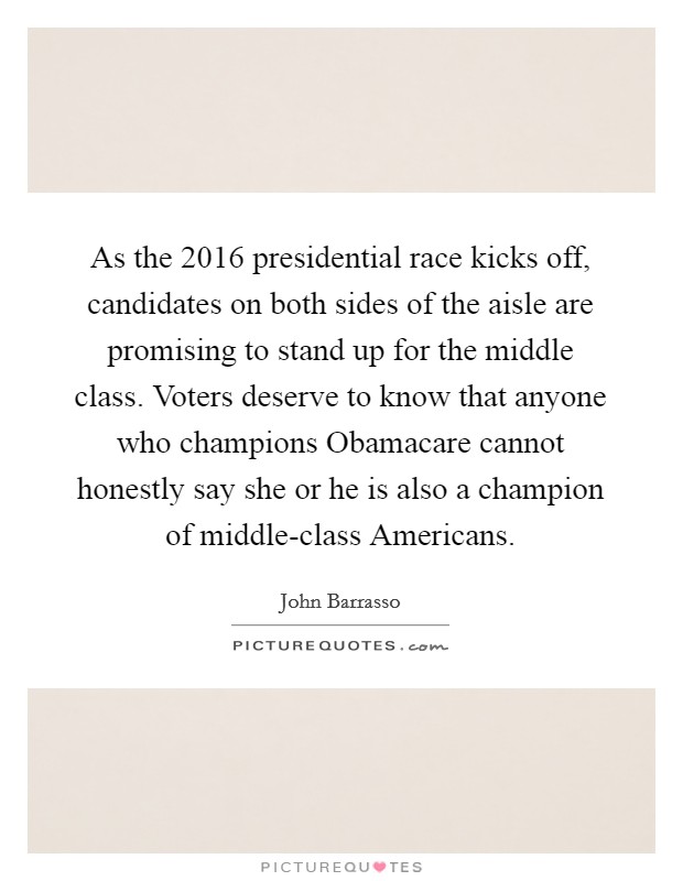 As the 2016 presidential race kicks off, candidates on both sides of the aisle are promising to stand up for the middle class. Voters deserve to know that anyone who champions Obamacare cannot honestly say she or he is also a champion of middle-class Americans. Picture Quote #1